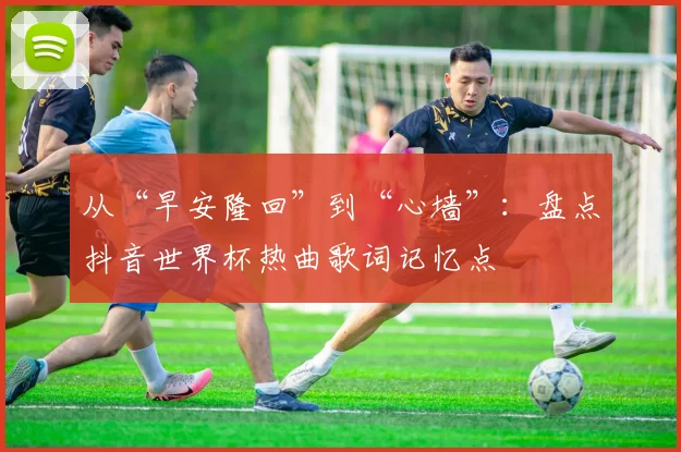 从“早安隆回”到“心墙”：盘点抖音世界杯热曲歌词记忆点
