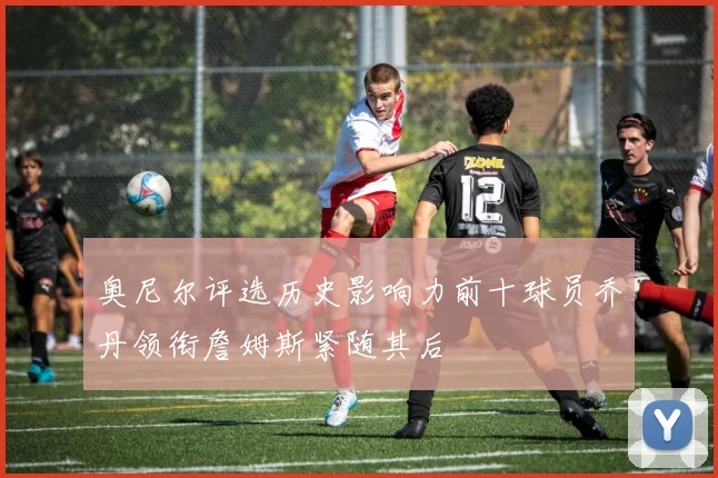 奥尼尔评选历史影响力前十球员乔丹领衔詹姆斯紧随其后