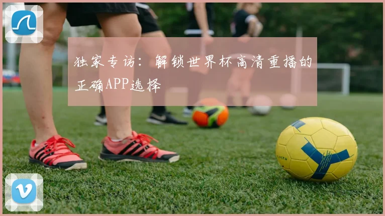 独家专访：解锁世界杯高清重播的正确APP选择
