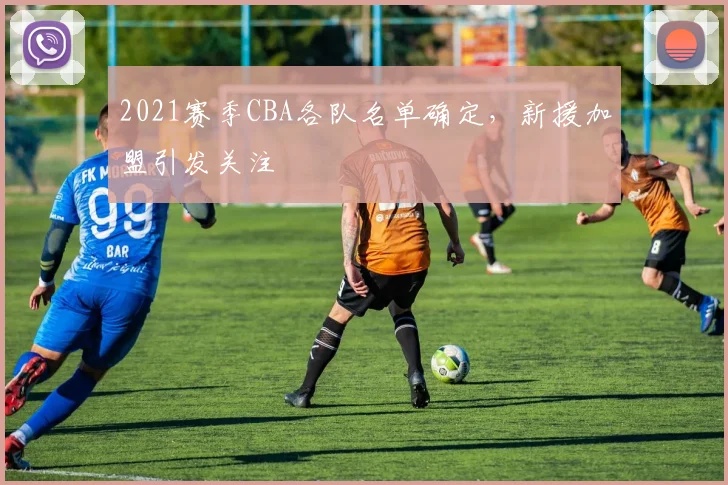 2021赛季CBA各队名单确定，新援加盟引发关注