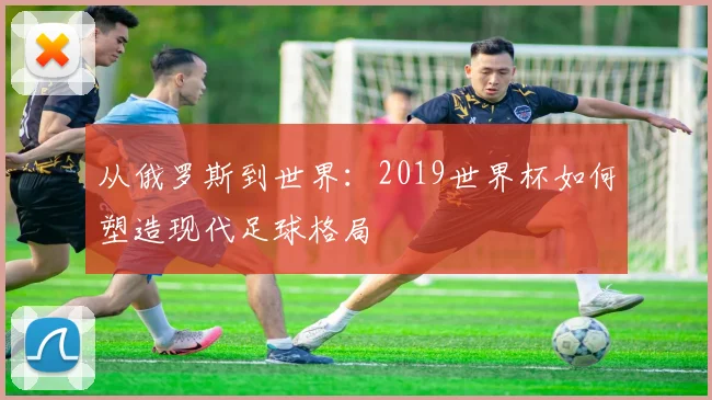 从俄罗斯到世界：2019世界杯如何塑造现代足球格局