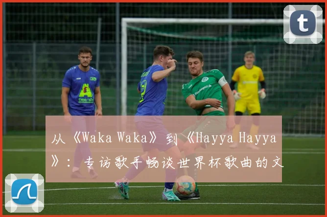 从《Waka Waka》到《Hayya Hayya》：专访歌手畅谈世界杯歌曲的文化意义